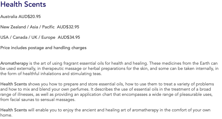 Health Scents Australia AUD$20.95 New Zealand / Asia / Pacific AUD$32.95 USA / Canada / UK / Europe AUD$34.95 Price includes postage and handling charges Aromatherapy is the art of using fragrant essential oils for health and healing. These medicines from the Earth can be used externally, in therapeutic massage or herbal preparations for the skin, and some can be taken internally, in the form of healthful inhalations and stimulating teas. Health Scents shows you how to prepare and store essential oils, how to use them to treat a variety of problems and how to mix and blend your own perfumes. It describes the use of essential oils in the treatment of a broad range of illnesses, as well as providing an application chart that encompasses a wide range of pleasurable uses, from facial saunas to sensual massages. Health Scents will enable you to enjoy the ancient and healing art of aromatherapy in the comfort of your own home.